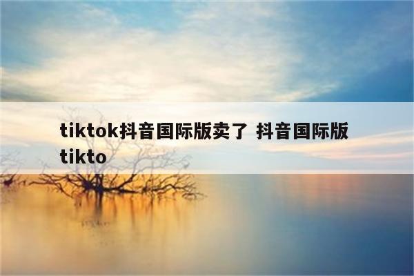 tiktok抖音国际版卖了 抖音国际版 tikto