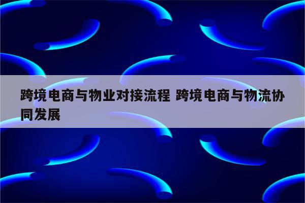 跨境电商与物业对接流程 跨境电商与物流协同发展