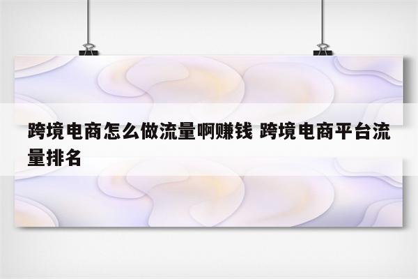 跨境电商怎么做流量啊赚钱 跨境电商平台流量排名