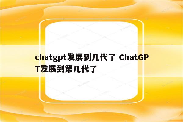 chatgpt发展到几代了 ChatGPT发展到第几代了