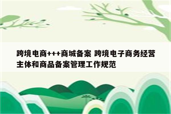 跨境电商+++商城备案 跨境电子商务经营主体和商品备案管理工作规范