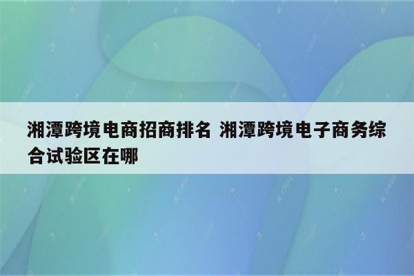 湘潭跨境电商招商排名 湘潭跨境电子商务综合试验区在哪