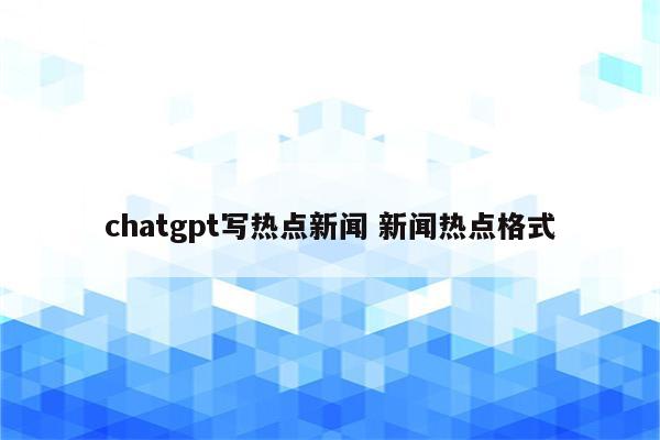 chatgpt写热点新闻 新闻热点格式