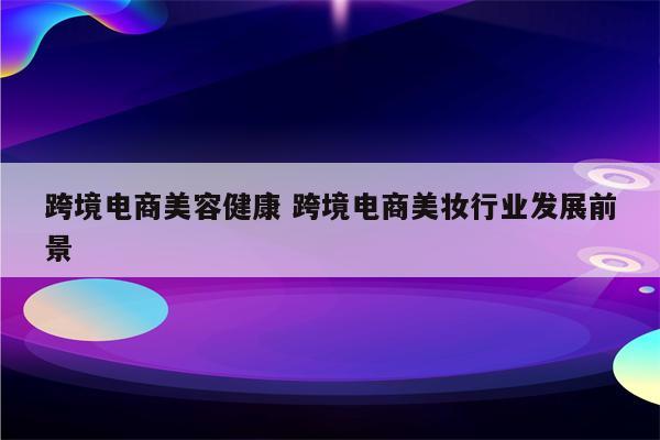 跨境电商美容健康 跨境电商美妆行业发展前景