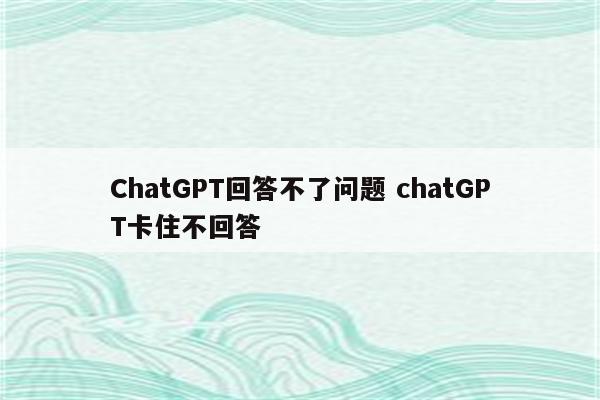 ChatGPT回答不了问题 chatGPT卡住不回答