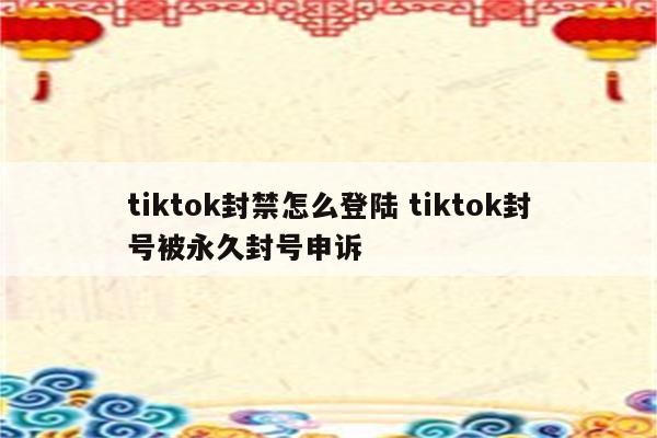 tiktok封禁怎么登陆 tiktok封号被永久封号申诉