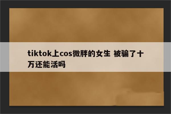 tiktok上cos微胖的女生 被骗了十万还能活吗