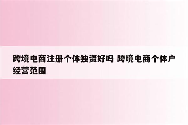 跨境电商注册个体独资好吗 跨境电商个体户经营范围
