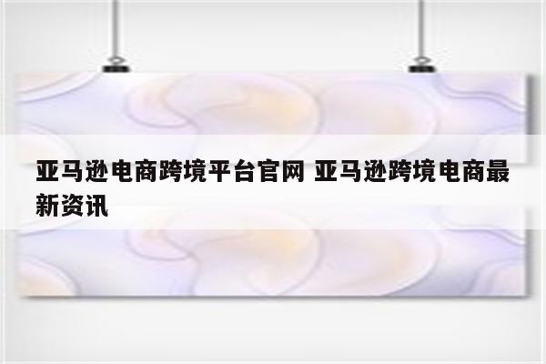 亚马逊电商跨境平台官网 亚马逊跨境电商最新资讯