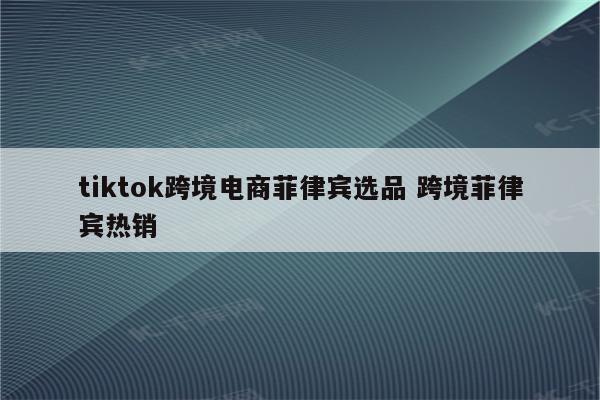 tiktok跨境电商菲律宾选品 跨境菲律宾热销