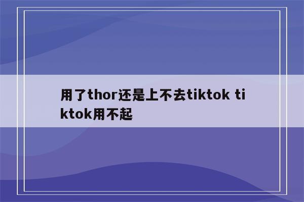 用了thor还是上不去tiktok tiktok用不起