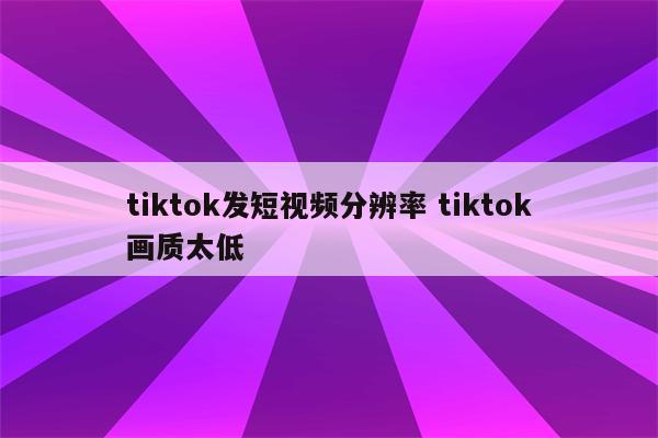 tiktok发短视频分辨率 tiktok画质太低