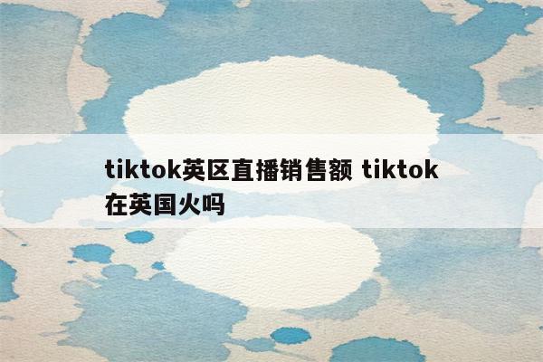 tiktok英区直播销售额 tiktok在英国火吗
