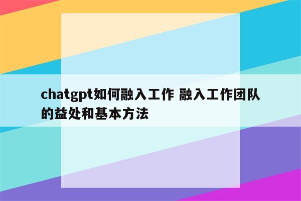 chatgpt如何融入工作 融入工作团队的益处和基本方法