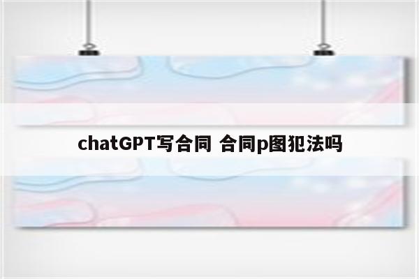 chatGPT写合同 合同p图犯法吗