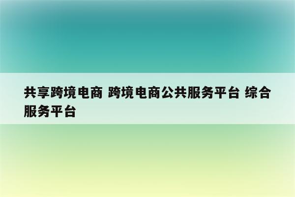 共享跨境电商 跨境电商公共服务平台 综合服务平台