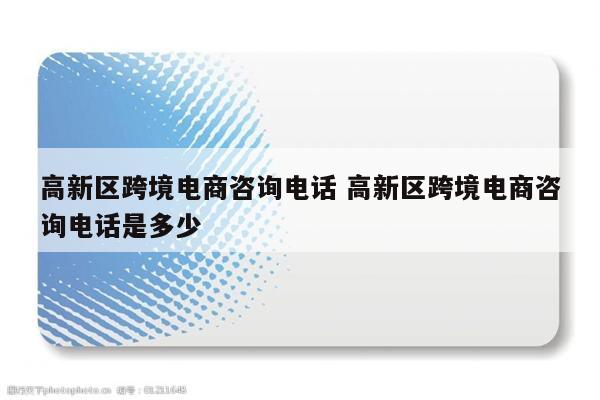 高新区跨境电商咨询电话 高新区跨境电商咨询电话是多少