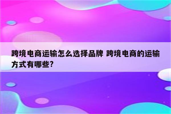 跨境电商运输怎么选择品牌 跨境电商的运输方式有哪些?