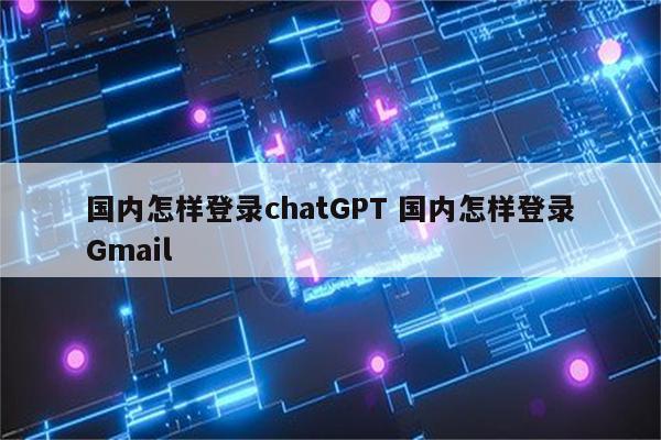 国内怎样登录chatGPT 国内怎样登录Gmail