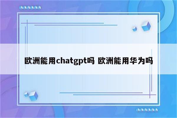 欧洲能用chatgpt吗 欧洲能用华为吗