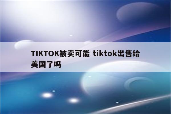 TIKTOK被卖可能 tiktok出售给美国了吗
