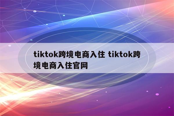 tiktok跨境电商入住 tiktok跨境电商入住官网