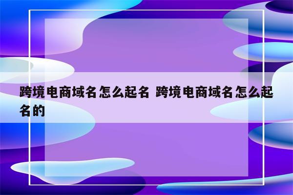 跨境电商域名怎么起名 跨境电商域名怎么起名的