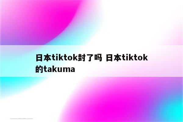 日本tiktok封了吗 日本tiktok的takuma