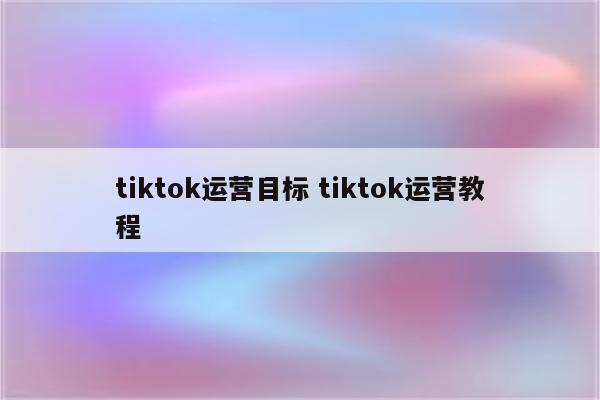 tiktok运营目标 tiktok运营教程