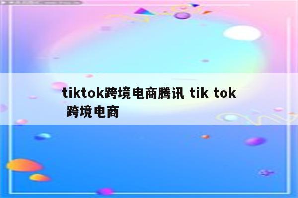 tiktok跨境电商腾讯 tik tok 跨境电商