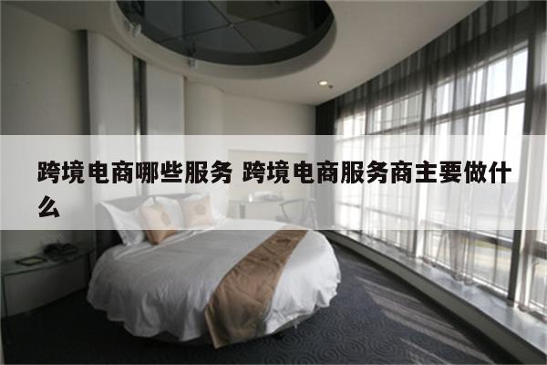 跨境电商哪些服务 跨境电商服务商主要做什么