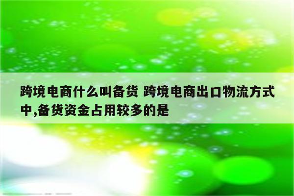 跨境电商什么叫备货 跨境电商出口物流方式中,备货资金占用较多的是
