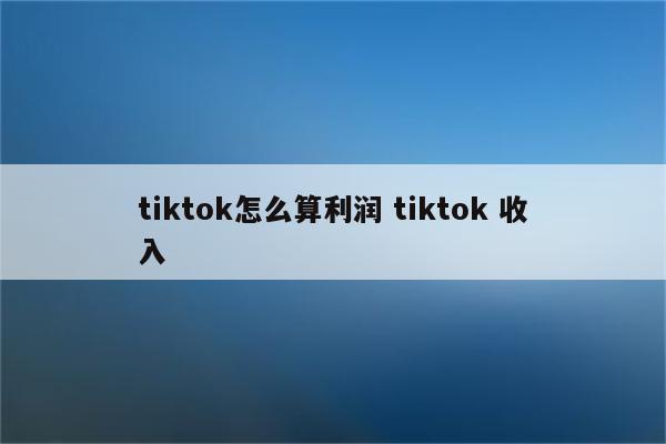 tiktok怎么算利润 tiktok 收入