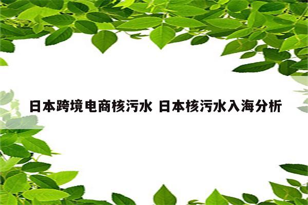 日本跨境电商核污水 日本核污水入海分析