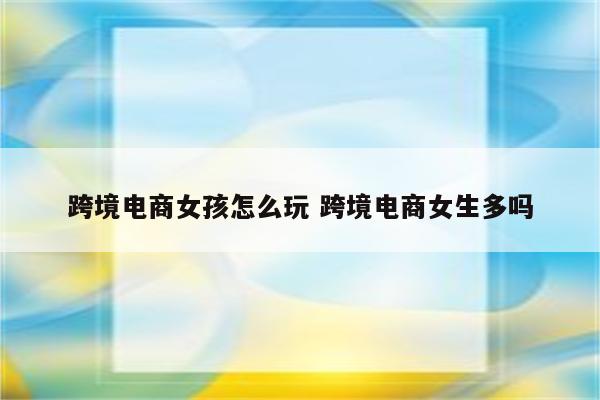 跨境电商女孩怎么玩 跨境电商女生多吗