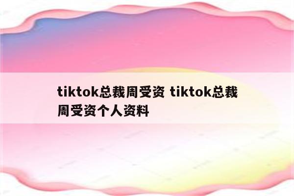 tiktok总裁周受资 tiktok总裁周受资个人资料
