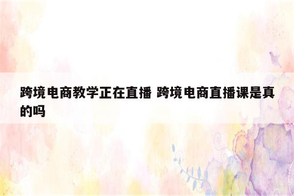 跨境电商教学正在直播 跨境电商直播课是真的吗