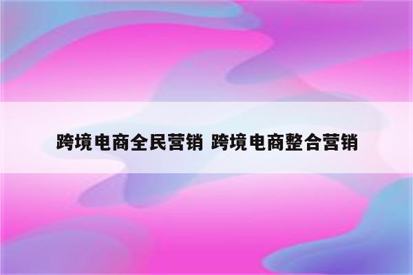 跨境电商全民营销 跨境电商整合营销