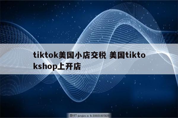tiktok美国小店交税 美国tiktokshop上开店