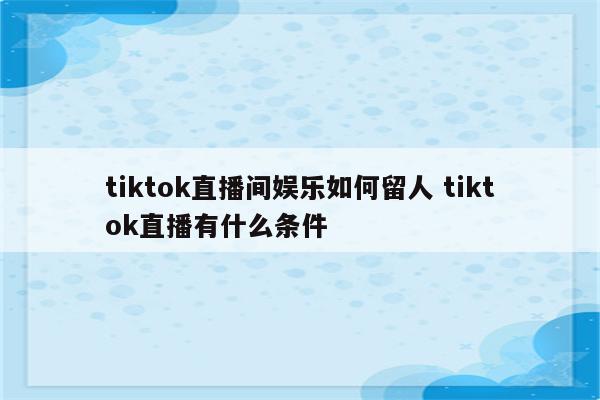 tiktok直播间娱乐如何留人 tiktok直播有什么条件