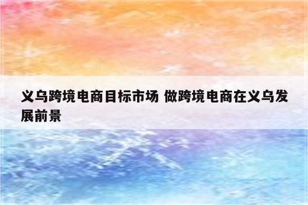 义乌跨境电商目标市场 做跨境电商在义乌发展前景