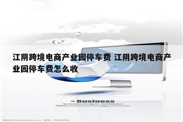 江阴跨境电商产业园停车费 江阴跨境电商产业园停车费怎么收