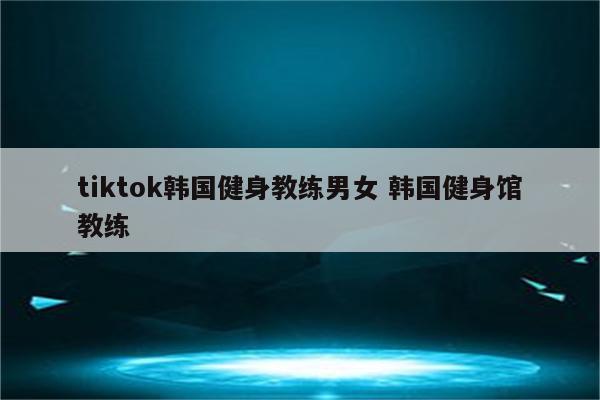 tiktok韩国健身教练男女 韩国健身馆教练