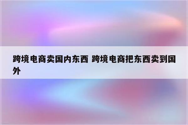 跨境电商卖国内东西 跨境电商把东西卖到国外