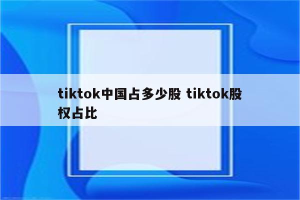 tiktok中国占多少股 tiktok股权占比