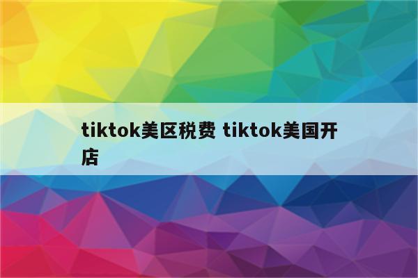 tiktok美区税费 tiktok美国开店