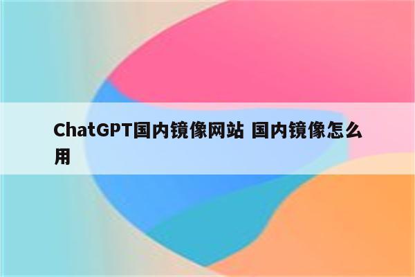ChatGPT国内镜像网站 国内镜像怎么用