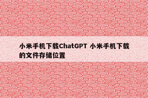 小米手机下载ChatGPT 小米手机下载的文件存储位置