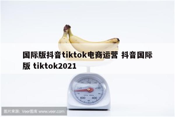国际版抖音tiktok电商运营 抖音国际版 tiktok2021