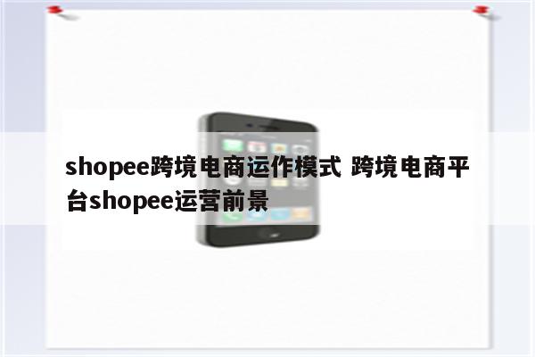 shopee跨境电商运作模式 跨境电商平台shopee运营前景